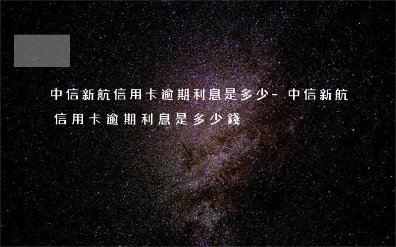 中信新航信用卡逾期利息是多少-中信新航信用卡逾期利息是多少錢