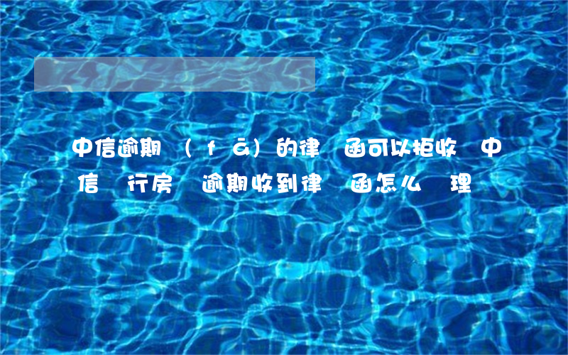 中信逾期發(fā)的律師函可以拒收嗎(中信銀行房貸逾期收到律師函怎么處理)