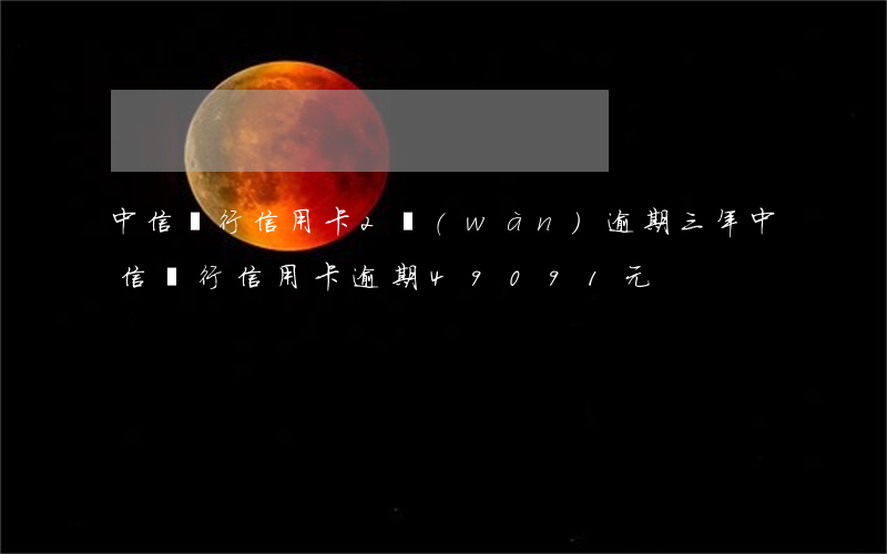 中信銀行信用卡2萬(wàn)逾期三年（中信銀行信用卡逾期49091元）