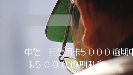 中信銀行信用卡5000逾期(中信銀行信用卡5000逾期利息)