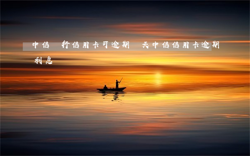 中信銀行信用卡可逾期幾天(中信信用卡 逾期利息)