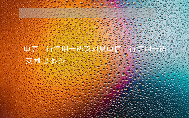 中信銀行信用卡透支利息(中信銀行信用卡透支利息多少)
