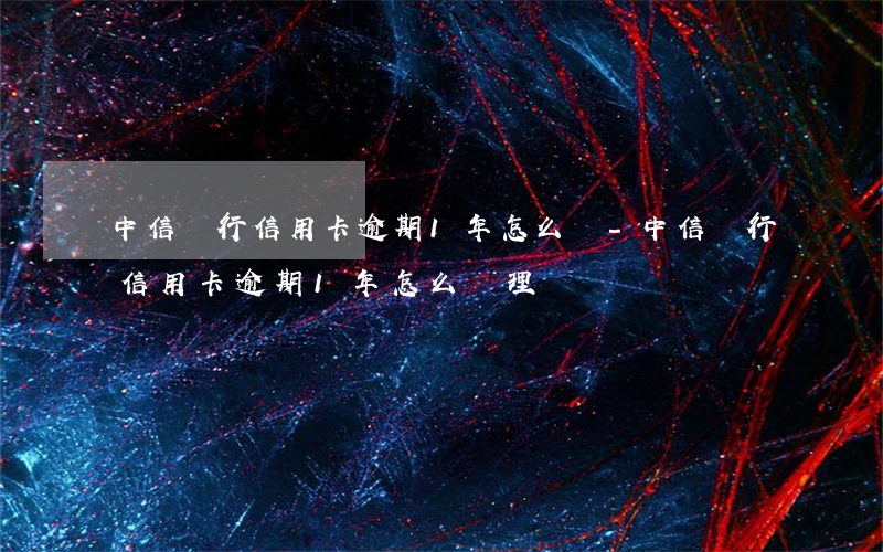 中信銀行信用卡逾期1年怎么辦-中信銀行信用卡逾期1年怎么辦理