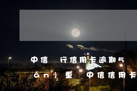 中信銀行信用卡逾期5萬(wàn)嚴(yán)重嗎(中信信用卡40000逾期一年)