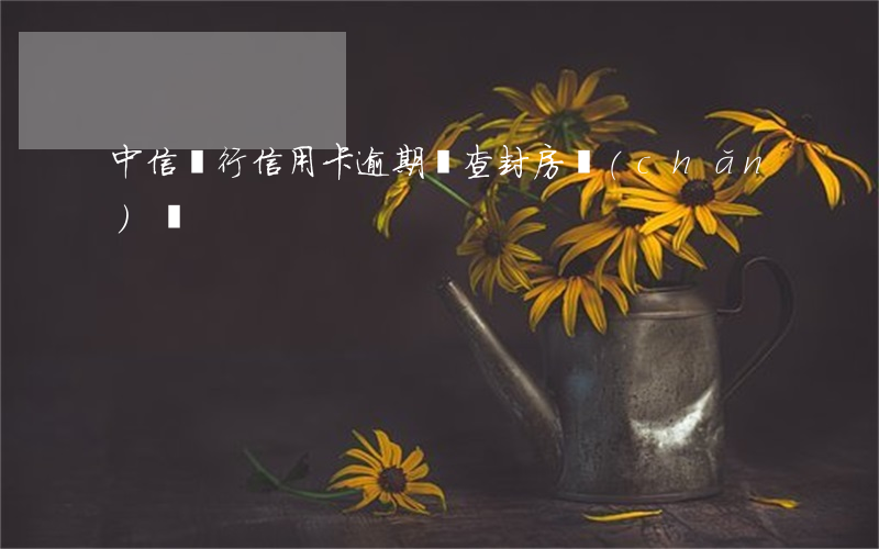中信銀行信用卡逾期會查封房產(chǎn)嗎