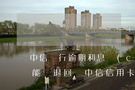 中信銀行逾期利息產(chǎn)生的利息能夠退回嗎（中信信用卡逾期會(huì)產(chǎn)生利息嗎）