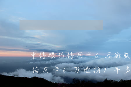 中信银行信用卡6万逾期2年多-中信银行信用卡6万逾期2年多少利息