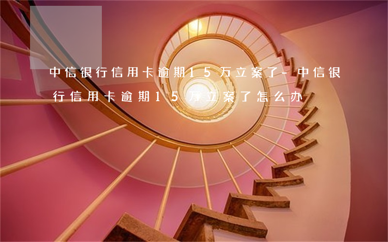 中信银行信用卡逾期15万立案了-中信银行信用卡逾期15万立案了怎么办