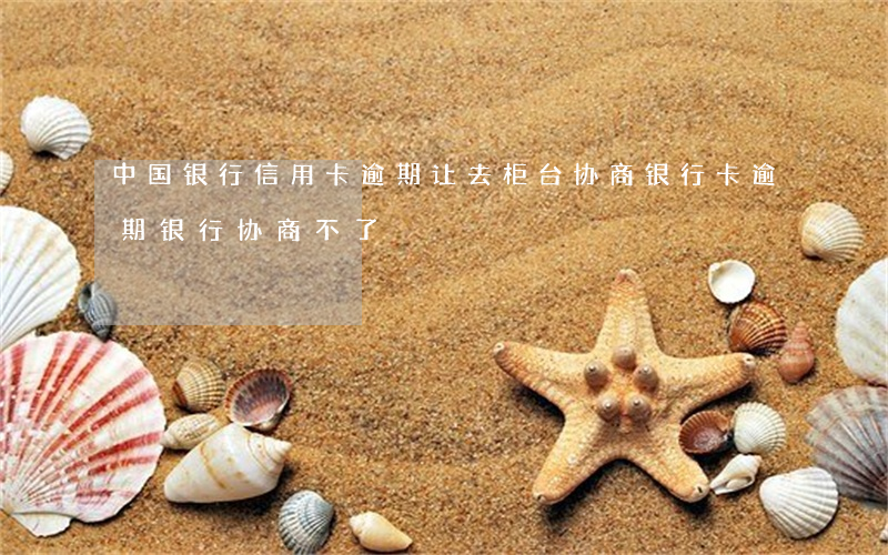 中国银行信用卡逾期让去柜台协商(银行卡逾期银行协商不了)