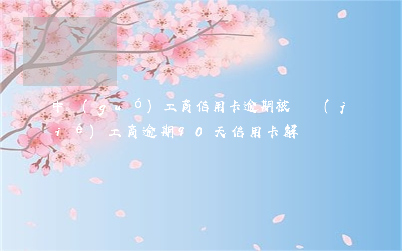 中國(guó)工商信用卡逾期被凍結(jié)(工商逾期90天信用卡解凍)