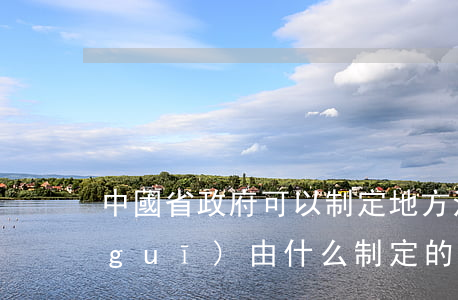 中國省政府可以制定地方法律嗎(地方法規(guī)由什么制定的)