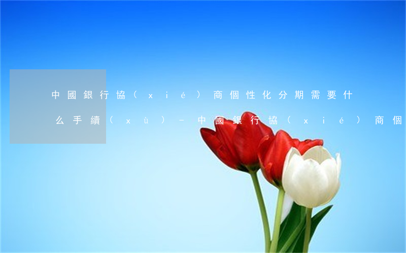 中國銀行協(xié)商個性化分期需要什么手續(xù)-中國銀行協(xié)商個性化分期需要什么手續(xù)