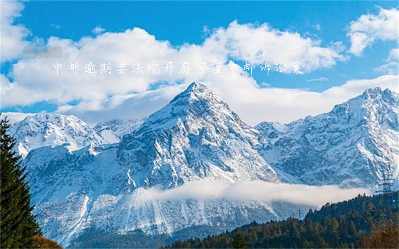 中邮逾期要法院开庭审理(中邮诉讼案)