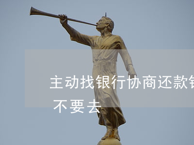 主动找银行协商还款(银行叫我去协商还款要不要去)