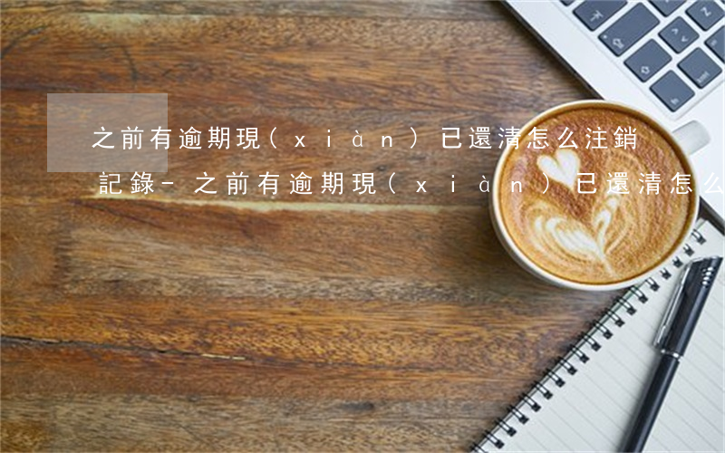 之前有逾期現(xiàn)已還清怎么注銷記錄-之前有逾期現(xiàn)已還清怎么注銷記錄呢
