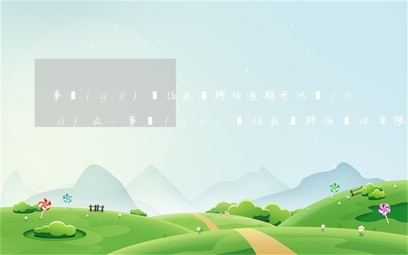 事業(yè)單位技師聘任逾期可以補(bǔ)么-事業(yè)單位技師聘任條件年限