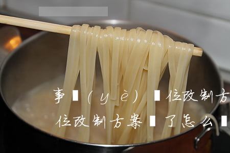 事業(yè)單位改制方案(事業(yè)單位改制方案錯了怎么辦)