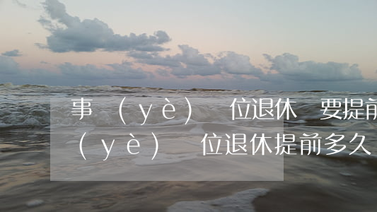 事業(yè)單位退休須要提前多少天(事業(yè)單位退休提前多久辦理手續(xù))