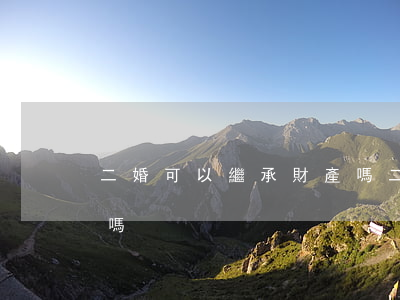 二婚可以繼承財產嗎(二婚房產子女有繼承權嗎)