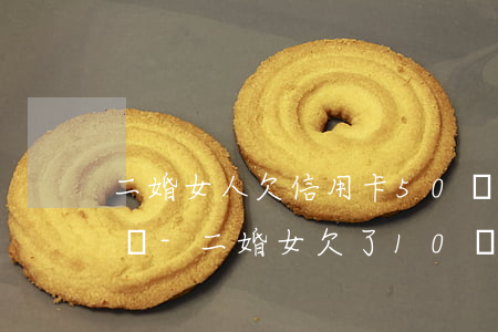 二婚女人欠信用卡50萬(wàn)有人要嗎-二婚女欠了10萬(wàn)信用卡能要嗎