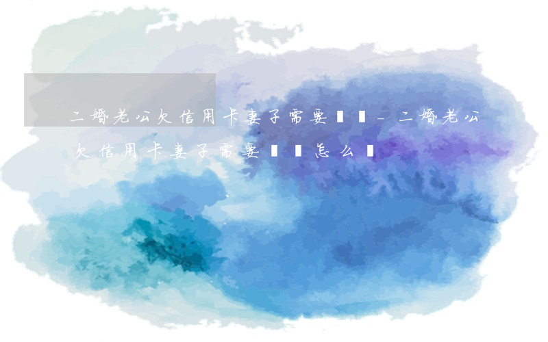 二婚老公欠信用卡妻子需要還嗎-二婚老公欠信用卡妻子需要還嗎怎么辦