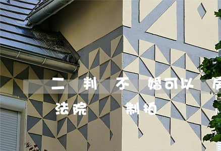 二審判決不離婚可以賣房產嗎(離婚分割房產法院會強制拍賣嗎)