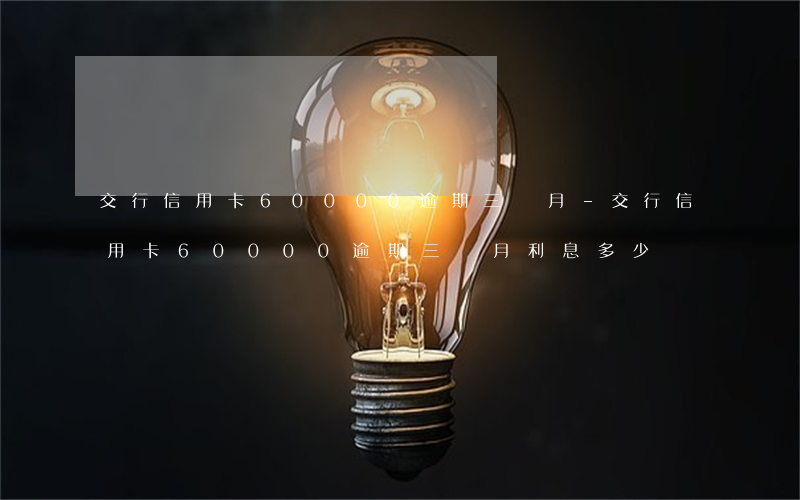 交行信用卡60000逾期三個月-交行信用卡60000逾期三個月利息多少