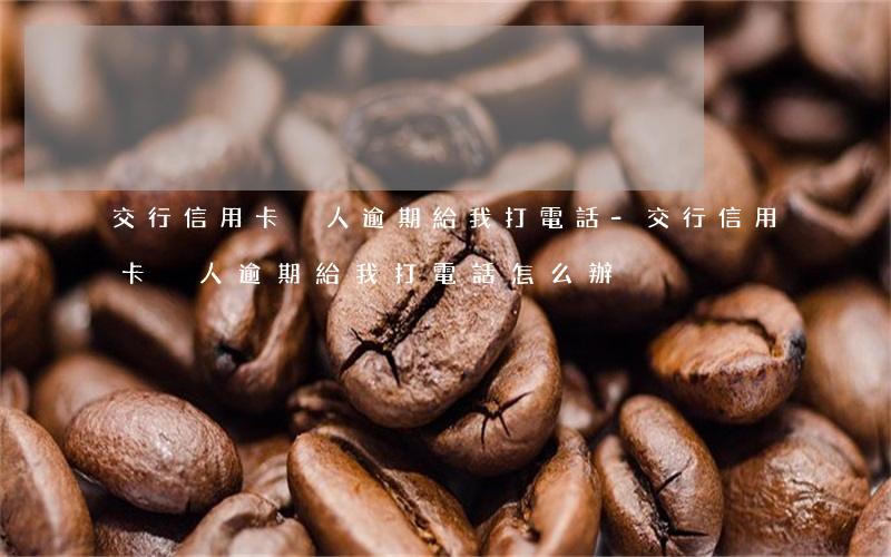 交行信用卡別人逾期給我打電話-交行信用卡別人逾期給我打電話怎么辦