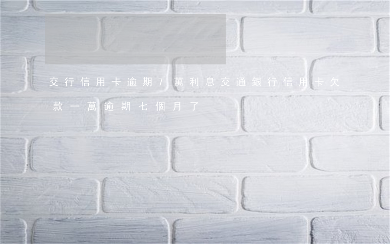 交行信用卡逾期7萬利息(交通銀行信用卡欠款一萬逾期七個月了)