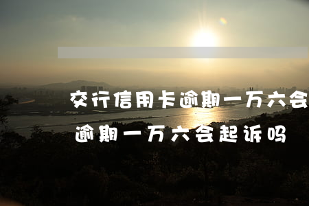 交行信用卡逾期一万六会起诉吗（交行信用卡逾期一万六会起诉吗）