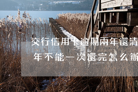 交行信用卡逾期兩年還清后(交通銀行逾期2年,不能一次還完怎么辦)