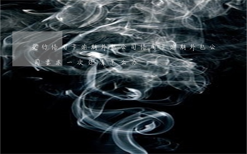 交行信用卡逾期外包公司(信用卡逾期外包公司要求一次还清怎么办)