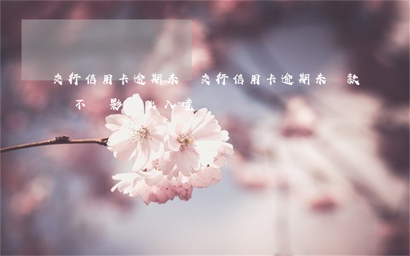 交行信用卡逾期未還(交行信用卡逾期未還款會不會影響出入境)