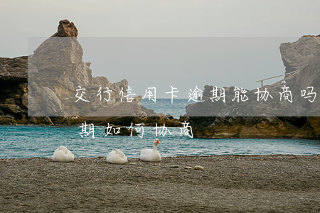 交行信用卡逾期能协商吗 交通银行信用卡逾期如何协商