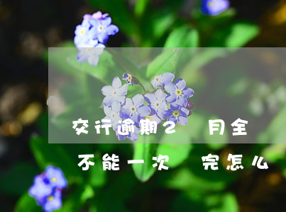 交行逾期2個月全額還款(交通銀行逾期2年,不能一次還完怎么辦)
