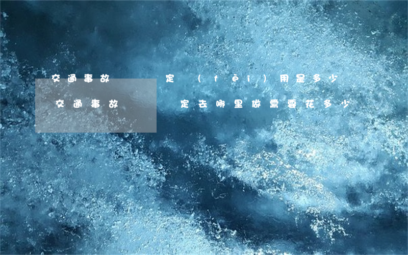 交通事故傷殘鑒定費(fèi)用是多少錢(交通事故傷殘鑒定去哪里做,需要花多少錢?)