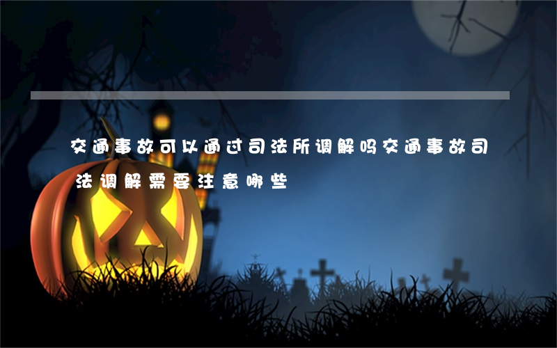 交通事故可以通过司法所调解吗(交通事故司法调解需要注意哪些?)