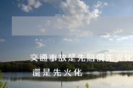 交通事故是先賠償先火化(車禍死亡是先賠償還是先火化)