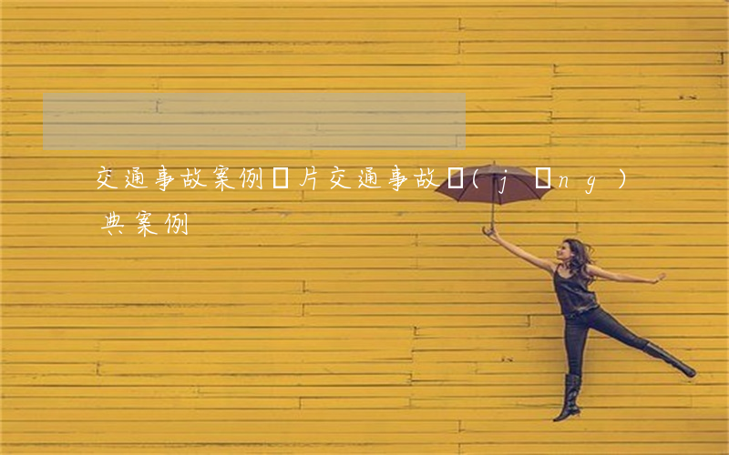 交通事故案例圖片(交通事故經(jīng)典案例)