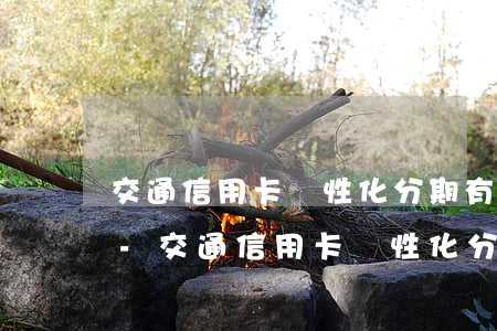 交通信用卡個性化分期有手續(xù)費嗎?-交通信用卡個性化分期有手續(xù)費嗎安全嗎