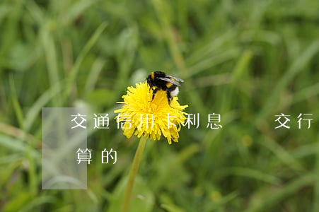 交通信用卡利息還嗎(交行的信用卡利息怎么算的)