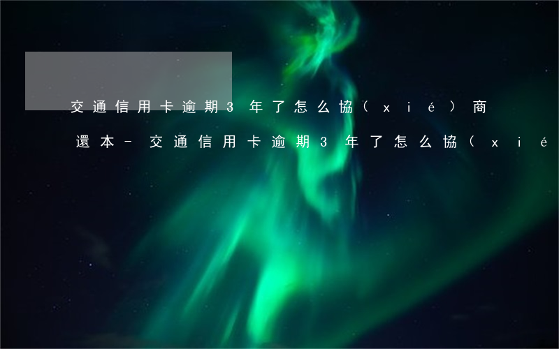 交通信用卡逾期3年了怎么協(xié)商還本-交通信用卡逾期3年了怎么協(xié)商還本金