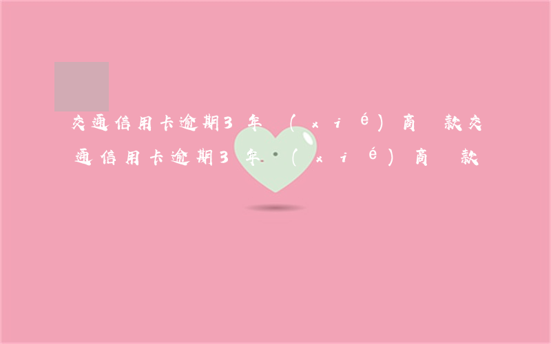 交通信用卡逾期3年協(xié)商還款(交通信用卡逾期3年協(xié)商還款)