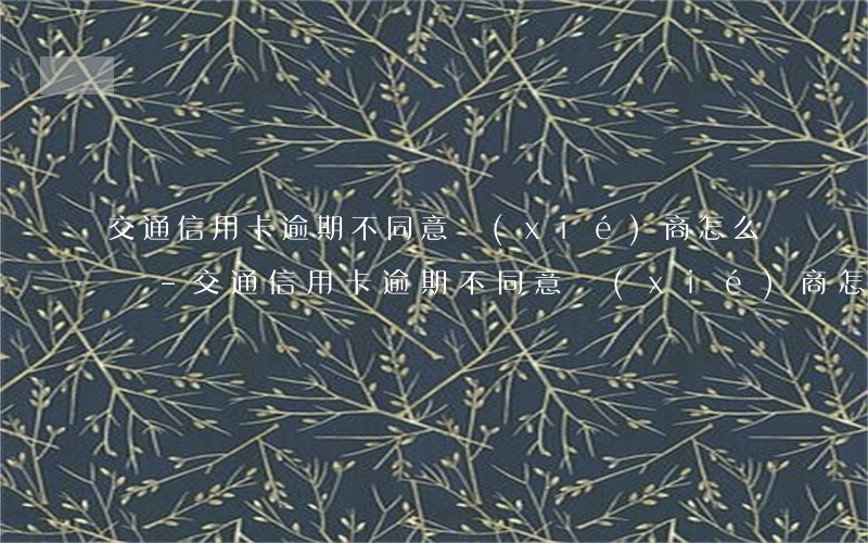 交通信用卡逾期不同意協(xié)商怎么辦-交通信用卡逾期不同意協(xié)商怎么辦呢