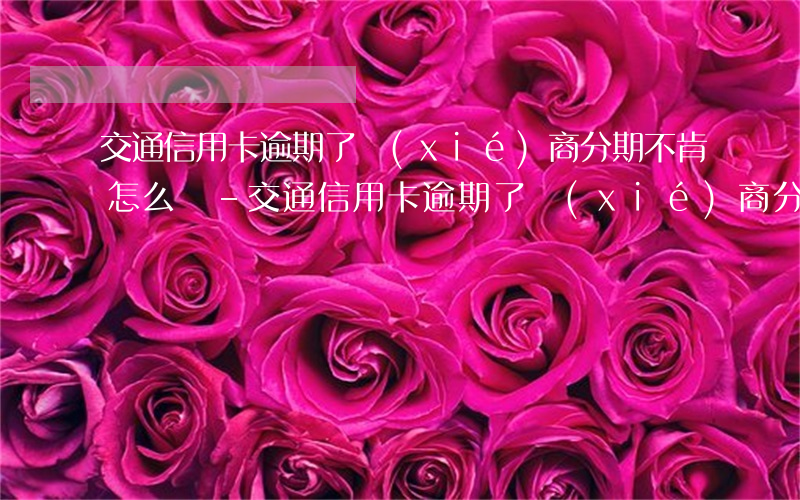 交通信用卡逾期了協(xié)商分期不肯怎么辦-交通信用卡逾期了協(xié)商分期不肯怎么辦呢