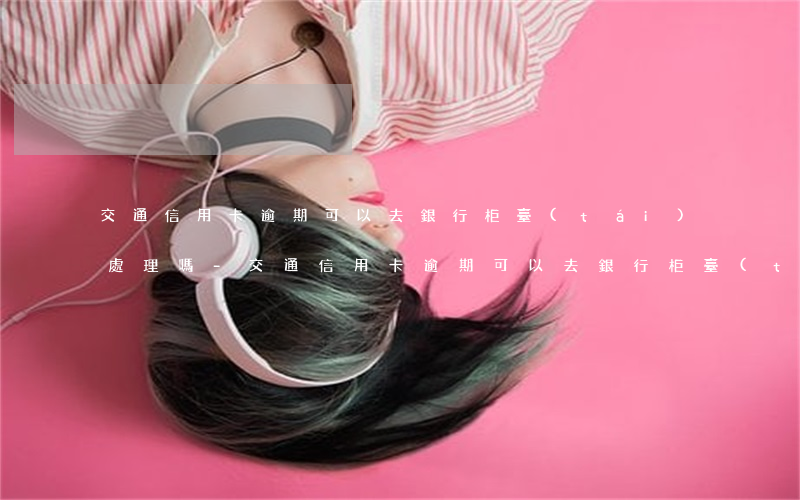 交通信用卡逾期可以去銀行柜臺(tái)處理嗎-交通信用卡逾期可以去銀行柜臺(tái)處理嗎