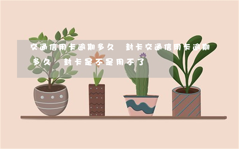 交通信用卡逾期多久會封卡(交通信用卡逾期多久會封卡是不是用不了)