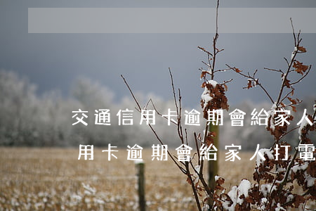交通信用卡逾期會給家人打電話嗎-交通信用卡逾期會給家人打電話嗎怎么辦