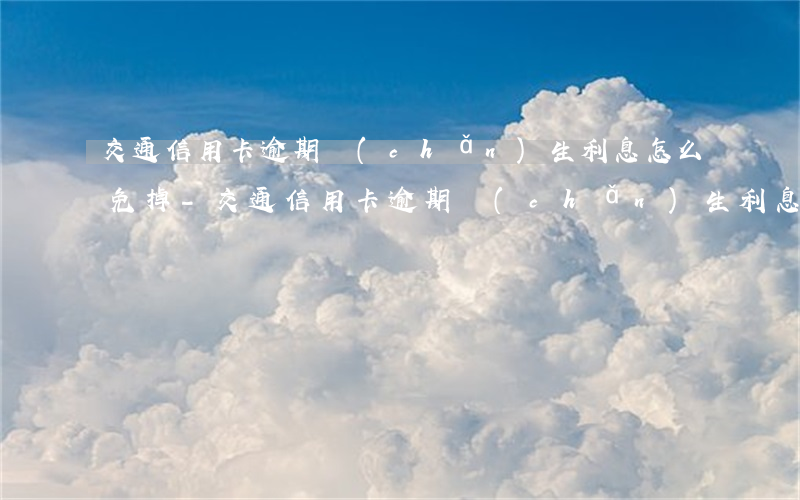 交通信用卡逾期產(chǎn)生利息怎么免掉-交通信用卡逾期產(chǎn)生利息怎么免掉呢