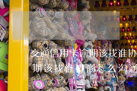 交通信用卡逾期该找谁协商-交通信用卡逾期该找谁协商怎么沟通